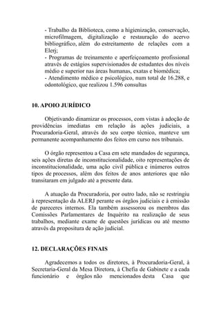 - Trabalho da Biblioteca, como a higienização, conservação,
     microfilmagem, digitalização e restauração do acervo
     bibliográfico, além do estreitamento de relações com a
     Elerj;
     - Programas de treinamento e aperfeiçoamento profissional
     através de estágios supervisionados de estudantes dos níveis
     médio e superior nas áreas humanas, exatas e biomédica;
     - Atendimento médico e psicológico, num total de 16.288, e
     odontológico, que realizou 1.596 consultas


10. APOIO JURÍDICO

     Objetivando dinamizar os processos, com vistas à adoção de
providências imediatas em relação às ações judiciais, a
Procuradoria-Geral, através do seu corpo técnico, manteve um
permanente acompanhamento dos feitos em curso nos tribunais.

      O órgão representou a Casa em sete mandados de segurança,
seis ações diretas de inconstitucionalidade, oito representações de
inconstitucionalidade, uma ação civil pública e inúmeros outros
tipos de processos, além dos feitos de anos anteriores que não
transitaram em julgado até a presente data.

      A atuação da Procuradoria, por outro lado, não se restringiu
à representação da ALERJ perante os órgãos judiciais e à emissão
de pareceres internos. Ela também assessorou os membros das
Comissões Parlamentares de Inquérito na realização de seus
trabalhos, mediante exame de questões jurídicas ou até mesmo
através da propositura de ação judicial.


12. DECLARAÇÕES FINAIS

     Agradecemos a todos os diretores, à Procuradoria-Geral, à
Secretaria-Geral da Mesa Diretora, à Chefia de Gabinete e a cada
funcionário e órgãos não mencionados desta Casa que
 