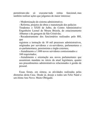 permitiram não só       executar toda rotina funcional, mas
também realizar ações que julgamos de maior interesse:

     - Modernização do sistema administrativo;
     - Reforma, projetos de obras e manutenção dos palácios
     Tiradentes e XXIII de Julho, do Centro Administrativo
     Engenheiro Leonel de Moura Brizola, do estacionamento
     Albamar e da garagem de São Cristóvão;
     - Recadastramento dos funcionários realizados pelo RH,
     que
     registrou a instrução de 10 mil processos administrativos,
     originados por servidores e ex-servidores, parlamentares e
     ex-parlamentares, pensionistas e órgão externos;
     - Atendimento a 1.800 novos servidores comissionados e
     160 requisitados;
     - Atendimento e orientação aos novos parlamentares que
     assumiram mandato no início da atual legislatura, quanto
     aos procedimentos administrativos relacionados à gestão de
     pessoal.

      Essas foram, em síntese, as atividades realizadas pelas
diretorias desta Casa. Desde já, desejo a todos um Feliz Natal e
um ótimo Ano Novo. Muito Obrigado.
 