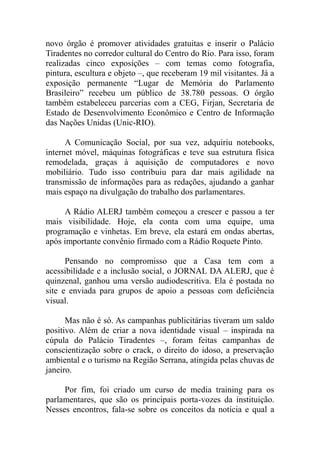 novo órgão é promover atividades gratuitas e inserir o Palácio
Tiradentes no corredor cultural do Centro do Rio. Para isso, foram
realizadas cinco exposições – com temas como fotografia,
pintura, escultura e objeto –, que receberam 19 mil visitantes. Já a
exposição permanente “Lugar de Memória do Parlamento
Brasileiro” recebeu um público de 38.780 pessoas. O órgão
também estabeleceu parcerias com a CEG, Firjan, Secretaria de
Estado de Desenvolvimento Econômico e Centro de Informação
das Nações Unidas (Unic-RIO).

      A Comunicação Social, por sua vez, adquiriu notebooks,
internet móvel, máquinas fotográficas e teve sua estrutura física
remodelada, graças à aquisição de computadores e novo
mobiliário. Tudo isso contribuiu para dar mais agilidade na
transmissão de informações para as redações, ajudando a ganhar
mais espaço na divulgação do trabalho dos parlamentares.

     A Rádio ALERJ também começou a crescer e passou a ter
mais visibilidade. Hoje, ela conta com uma equipe, uma
programação e vinhetas. Em breve, ela estará em ondas abertas,
após importante convênio firmado com a Rádio Roquete Pinto.

      Pensando no compromisso que a Casa tem com a
acessibilidade e a inclusão social, o JORNAL DA ALERJ, que é
quinzenal, ganhou uma versão audiodescritiva. Ela é postada no
site e enviada para grupos de apoio a pessoas com deficiência
visual.

      Mas não é só. As campanhas publicitárias tiveram um saldo
positivo. Além de criar a nova identidade visual – inspirada na
cúpula do Palácio Tiradentes –, foram feitas campanhas de
conscientização sobre o crack, o direito do idoso, a preservação
ambiental e o turismo na Região Serrana, atingida pelas chuvas de
janeiro.

     Por fim, foi criado um curso de media training para os
parlamentares, que são os principais porta-vozes da instituição.
Nesses encontros, fala-se sobre os conceitos da notícia e qual a
 