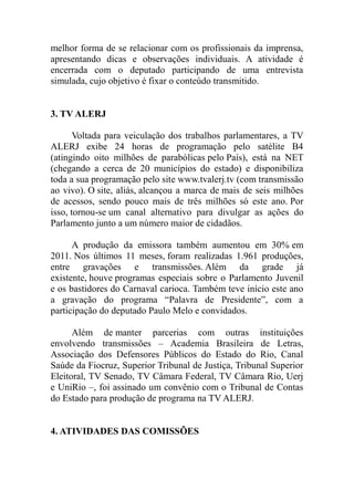 melhor forma de se relacionar com os profissionais da imprensa,
apresentando dicas e observações individuais. A atividade é
encerrada com o deputado participando de uma entrevista
simulada, cujo objetivo é fixar o conteúdo transmitido.


3. TV ALERJ

       Voltada para veiculação dos trabalhos parlamentares, a TV
ALERJ exibe 24 horas de programação pelo satélite B4
(atingindo oito milhões de parabólicas pelo País), está na NET
(chegando a cerca de 20 municípios do estado) e disponibiliza
toda a sua programação pelo site www.tvalerj.tv (com transmissão
ao vivo). O site, aliás, alcançou a marca de mais de seis milhões
de acessos, sendo pouco mais de três milhões só este ano. Por
isso, tornou-se um canal alternativo para divulgar as ações do
Parlamento junto a um número maior de cidadãos.

      A produção da emissora também aumentou em 30% em
2011. Nos últimos 11 meses, foram realizadas 1.961 produções,
entre gravações e transmissões. Além da grade já
existente, houve programas especiais sobre o Parlamento Juvenil
e os bastidores do Carnaval carioca. Também teve início este ano
a gravação do programa “Palavra de Presidente”, com a
participação do deputado Paulo Melo e convidados.

      Além de manter parcerias com outras instituições
envolvendo transmissões – Academia Brasileira de Letras,
Associação dos Defensores Públicos do Estado do Rio, Canal
Saúde da Fiocruz, Superior Tribunal de Justiça, Tribunal Superior
Eleitoral, TV Senado, TV Câmara Federal, TV Câmara Rio, Uerj
e UniRio –, foi assinado um convênio com o Tribunal de Contas
do Estado para produção de programa na TV ALERJ.


4. ATIVIDADES DAS COMISSÕES
 