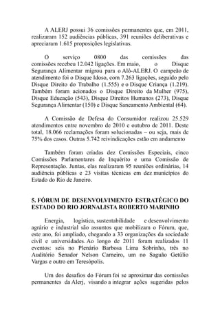 A ALERJ possui 36 comissões permanentes que, em 2011,
realizaram 152 audiências públicas, 391 reuniões deliberativas e
apreciaram 1.615 proposições legislativas.

     O      serviço      0800       das      comissões       das
comissões recebeu 12.042 ligações. Em maio,       o      Disque
Segurança Alimentar migrou para o Alô-ALERJ. O campeão de
atendimento foi o Disque Idoso, com 7.263 ligações, seguido pelo
Disque Direito do Trabalho (1.555) e o Disque Criança (1.219).
Também foram acionados o Disque Direito da Mulher (975),
Disque Educação (543), Disque Direitos Humanos (273), Disque
Segurança Alimentar (150) e Disque Saneamento Ambiental (64).

       A Comissão de Defesa do Consumidor realizou 25.529
atendimentos entre novembro de 2010 e outubro de 2011. Deste
total, 18.066 reclamações foram solucionadas – ou seja, mais de
75% dos casos. Outras 5.742 reivindicações estão em andamento

     Também foram criadas dez Comissões Especiais, cinco
Comissões Parlamentares de Inquérito e uma Comissão de
Representação. Juntas, elas realizaram 95 reuniões ordinárias, 14
audiência públicas e 23 visitas técnicas em dez municípios do
Estado do Rio de Janeiro.


5. FÓRUM DE DESENVOLVIMENTO ESTRATÉGICO DO
ESTADO DO RIO JORNALISTA ROBERTO MARINHO

      Energia,    logística, sustentabilidade e desenvolvimento
agrário e industrial são assuntos que mobilizam o Fórum, que,
este ano, foi ampliado, chegando a 33 organizações da sociedade
civil e universidades. Ao longo de 2011 foram realizados 11
eventos: seis no Plenário Barbosa Lima Sobrinho, três no
Auditório Senador Nelson Carneiro, um no Saguão Getúlio
Vargas e outro em Teresópolis.

    Um dos desafios do Fórum foi se aproximar das comissões
permanentes da Alerj, visando a integrar ações sugeridas pelos
 