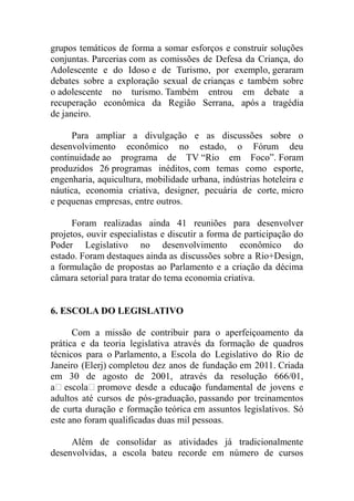 grupos temáticos de forma a somar esforços e construir soluções
conjuntas. Parcerias com as comissões de Defesa da Criança, do
Adolescente e do Idoso e de Turismo, por exemplo, geraram
debates sobre a exploração sexual de crianças e também sobre
o adolescente no turismo. Também entrou em debate a
recuperação econômica da Região Serrana, após a tragédia
de janeiro.

     Para ampliar a divulgação e as discussões sobre o
desenvolvimento econômico no estado, o Fórum deu
continuidade ao programa de TV “Rio em Foco”. Foram
produzidos 26 programas inéditos, com temas como esporte,
engenharia, aquicultura, mobilidade urbana, indústrias hoteleira e
náutica, economia criativa, designer, pecuária de corte, micro
e pequenas empresas, entre outros.

      Foram realizadas ainda 41 reuniões para desenvolver
projetos, ouvir especialistas e discutir a forma de participação do
Poder Legislativo no desenvolvimento econômico do
estado. Foram destaques ainda as discussões sobre a Rio+Design,
a formulação de propostas ao Parlamento e a criação da décima
câmara setorial para tratar do tema economia criativa.


6. ESCOLA DO LEGISLATIVO

      Com a missão de contribuir para o aperfeiçoamento da
prática e da teoria legislativa através da formação de quadros
técnicos para o Parlamento, a Escola do Legislativo do Rio de
Janeiro (Elerj) completou dez anos de fundação em 2011. Criada
em 30 de agosto de 2001, através da resolução 666/01,
a escola promove desde a educaço fundamental de jovens e
                                     ã
adultos até cursos de pós-graduação, passando por treinamentos
de curta duração e formação teórica em assuntos legislativos. Só
este ano foram qualificadas duas mil pessoas.

     Além de consolidar as atividades já tradicionalmente
desenvolvidas, a escola bateu recorde em número de cursos
 