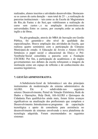 realizados, alunos inscritos e atividades desenvolvidas. Destacam-
se os cursos de curta duração – num total de 25 –, a realização de
parcerias institucionais – tais como as da Escola de Magistratura
do Rio, da Faetec e do Sesi, que viabilizaram a realização de
curso sem custos –, e na ampliação de convênios com
universidades. Entre os cursos, por exemplo, estão as aulas de
inglês e de libras.

      Na pós-graduação, através do MBA de Inovação em Gestão
Pública, foi garantido o alto nível de qualidade das
especializações. Houve ampliação das atividades da Escola, que
realizou quatro seminários com a participação de Câmaras
Municipais do estado. A Educação de Jovens e Alunos (EJA)
fortaleceu o papel social e educacional da Elerj e o Pré-
Vestibular Social consolidou a parceria com a Fundação
CECIERJ. Por fim, a participação de acadêmicos e de órgãos
governamentais nos debates da escola reforçaram a imagem da
instituição como um espaço de reflexão e de conhecimento dos
assuntos legislativos.


7. GESTÃO ADMINISTRATIVA

      A Subdiretoria Geral de Informática é um dos principais
instrumentos de modernização do sistema administrativo da
ALERJ.         Ele        é      subdividido nos       seguintes
setores: Desenvolvimento, Painel de Votação Eletrônica, Rede de
Dados e Operações, Help Desk, Alô-ALERJ e Quiosques da
Cidadania. Para qualificá-los ainda mais, foram feitos avanços
significativos na atualização dos profissionais que compõem o
Desenvolvimento. Introduziram-se programas de capacitação
tecnológica e apoio de consultoria para assistência no
desenvolvimento de sistemas envolvendo a nova plataforma de
tecnologia adquirida. Foram encomendados os seguintes
sistemas:
 