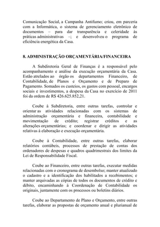 Comunicação Social, a Campanha Antifumo; criou, em parceria
com a Informática, o sistema de gerenciamento eletrônico de
documentos – para dar transparência e celeridade às
práticas administrativas –; e desenvolveu o programa de
eficiência energética da Casa.


8. ADMINISTRAÇÃO ORÇAMENTÁRIA/FINANCEIRA

      A Subdiretoria Geral de Finanças é a responsável pelo
acompanhamento e análise da execução orçamentária da Casa.
Estão atrelados ao órgão os departamentos Financeiro, de
Contabilidade, de Planos e Orçamento e de Preparo de
Pagamento. Somados os custeios, os gastos com pessoal, encargos
sociais e investimentos, a despesa da Casa no exercício de 2011
foi da ordem de R$ 426.625.852,21.

      Coube à Subdiretoria, entre outras tarefas, controlar e
orientar as atividades relacionadas com os sistemas de
administração orçamentária e financeira, contabilidade e
movimentação de crédito; registrar créditos e as
alterações orçamentárias; e coordenar e dirigir as atividades
relativas à elaboração e execução orçamentária.

      Coube à Contabilidade, entre outras tarefas, elaborar
relatórios contábeis, processos de prestação de contas dos
ordenadores de despesas e quadros quadrimestrais dos limites da
Lei de Responsabilidade Fiscal.

      Coube ao Financeiro, entre outras tarefas, executar medidas
relacionadas com o cronograma de desembolso; manter atualizado
o cadastro e a identificação dos habilitados a recebimentos; e
manter arquivadas as cópias de todos os documentos de crédito e
débito, encaminhando à Coordenação de Contabilidade os
originais, juntamente com os processos ou boletins diários.

      Coube ao Departamento de Plano e Orçamento, entre outras
tarefas, elaborar as propostas de orçamento anual e plurianual de
 