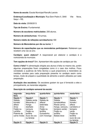 Nome da escola: Escola Municipal Ranulfo Lacroix
Endereço/Localização e Município: Rua Dom Pedro II, 3040 Vila Nova,
Itaqui – RS.
Data da visita: 20/08/2013
Tipo de Ensino: Fundamental.
Número de escolares matriculados: 200 alunos.
Número de séries/turmas: 16 turmas.
Número médio de refeições servidas/turno:180
Número de Merendeiras por dia ou turno: 1
Número de capacitações que as merendeiras participaram: Relataram que
recebem uma vez ao ano.
Cardápio: quem elabora? A responsável por elaborar o cardápio é a
nutricionista do município.
Tem opções de troca? Sim. Apresentam três opções de cardápio por dia.
Como é feito? A alimentação dirigida aos alunos é feita no mesmo dia, porém
algumas preparações ficam congeladas como é o caso dos molhos. Ficou
constatado a ausência de ficha técnica a qual proporciona a merendeira as
medidas corretas para cada preparação presente no cardápio assim como
tempo, modo de preparo e quantidade de alimento a serem utilizados por cada
preparação.
Aceitação dos escolares: Os escolares gostam do que é fornecido a eles e
principalmente, as merendas salgadas.
Descrição do cardápio semanal da escola:
segunda-
feira
terça-feira quarta-feira quinta-feira sexta-feira
Opção 1:
Salada
tomate/
alface
Arroz
Feijão ou
Lentilha
Polenta de
carne moida
Opção1:
Salada verde
Macarrão c/
frango
desfiado
cenoura
Feijão ou
lentilha
Suco de uva
ou laranja
Opção 1:
Salada de
alface/
beterraba
Arroz
Feijão ou
lentilha
Guisadinho
com moranga
Opção 1:
Salada
tomate/alface
Risoto (arroz,
frango, cenoura,
tempero verde)
Feijão ou
lentilha
Batata doce
Opção 1:
Salada
tomate /
alface
carreteiro c/
tempero
verde
Feijão ou
lentilha
suco de uva
ou laranja
Opção 2: Opção 2 Opção 2: Opção 2: Opção 2:
 