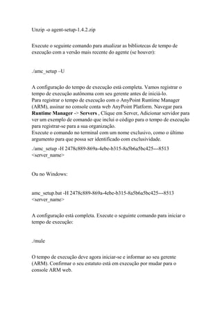 Unzip -o agent-setup-1.4.2.zip
Execute o seguinte comando para atualizar as bibliotecas de tempo de
execução com a versão mais recente do agente (se houver):
./amc_setup –U
A configuração do tempo de execução está completa. Vamos registrar o
tempo de execução autônoma com seu gerente antes de iniciá-lo.
Para registrar o tempo de execução com o AnyPoint Runtime Manager
(ARM), assinar no console conta web AnyPoint Platform. Navegar para
Runtime Manager -> Servers , Clique em Server, Adicionar servidor para
ver um exemplo de comando que inclui o código para o tempo de execução
para registrar-se para a sua organização.
Execute o comando no terminal com um nome exclusivo, como o último
argumento para que possa ser identificado com exclusividade.
./amc_setup -H 2478c889-869a-4ebe-b315-8a5b6a5bc425---8513
<server_name>
Ou no Windows:
amc_setup.bat -H 2478c889-869a-4ebe-b315-8a5b6a5bc425---8513
<server_name>
A configuração está completa. Execute o seguinte comando para iniciar o
tempo de execução:
./mule
O tempo de execução deve agora iniciar-se e informar ao seu gerente
(ARM). Confirmar o seu estatuto está em execução por mudar para o
console ARM web.
 