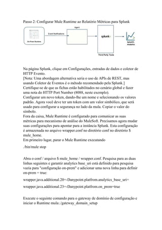 Passo 2: Configurar Mule Runtime ao Relatório Métricas para Splunk
Na página Splunk, clique em Configurações, entradas de dados e coletor de
HTTP Evento.
[Nota: Uma abordagem alternativa seria o uso de APIs de REST, mas
usando Coletor de Eventos é o método recomendado pela Splunk.]
Certifique-se de que as fichas estão habilitados no cenário global e fazer
uma nota do HTTP Port Number (8088, neste exemplo).
Configurar um novo token, dando-lhe um nome e selecionando os valores
padrão. Agora você deve ter um token com um valor simbólico, que será
usado para configurar a segurança no lado da mula. Copiar o valor do
símbolo.
Fora da caixa, Mule Runtime é configurado para comunicar as suas
métricas para mecanismo de análise do MuleSoft. Precisamos agora mudar
suas configurações para apontar para a instância Splunk. Esta configuração
é armazenada no arquivo wrapper.conf no diretório conf no diretório $
mule_home.
Em primeiro lugar, parar o Mule Runtime executando
./bin/mule stop
Abra o conf / arquivo $ mule_home / wrapper.conf. Pesquisa para as duas
linhas seguintes e garantir analytics base_uri está definido para pesquisa
vazia para "configuração on-prem" e adicionar uma nova linha para definir
on-prem = true:
wrapper.java.additional.20=-Danypoint.platfrom.analytics_base_uri=
wrapper.java.additional.23=-Danypoint.platfrom.on_prem=true
Execute o seguinte comando para o gateway de domínio de configuração e
iniciar o Runtime mula:./gateway_domain_setup
 