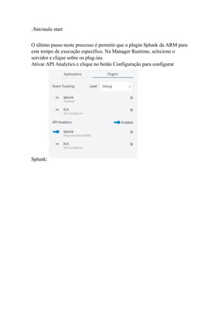 ./bin/mule start
O último passo neste processo é permitir que o plugin Splunk da ARM para
este tempo de execução específico. Na Manager Runtime, selecione o
servidor e clique sobre os plug-ins.
Ativar API Analytics e clique no botão Configuração para configurar
Splunk:
 