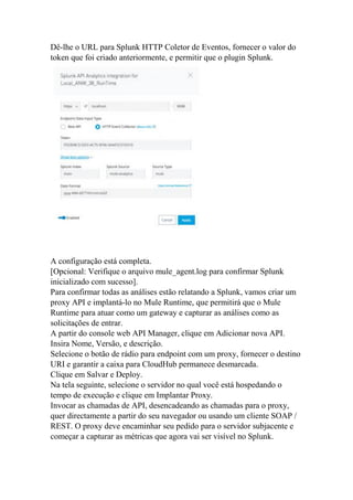 Dê-lhe o URL para Splunk HTTP Coletor de Eventos, fornecer o valor do
token que foi criado anteriormente, e permitir que o plugin Splunk.
A configuração está completa.
[Opcional: Verifique o arquivo mule_agent.log para confirmar Splunk
inicializado com sucesso].
Para confirmar todas as análises estão relatando a Splunk, vamos criar um
proxy API e implantá-lo no Mule Runtime, que permitirá que o Mule
Runtime para atuar como um gateway e capturar as análises como as
solicitações de entrar.
A partir do console web API Manager, clique em Adicionar nova API.
Insira Nome, Versão, e descrição.
Selecione o botão de rádio para endpoint com um proxy, fornecer o destino
URI e garantir a caixa para CloudHub permanece desmarcada.
Clique em Salvar e Deploy.
Na tela seguinte, selecione o servidor no qual você está hospedando o
tempo de execução e clique em Implantar Proxy.
Invocar as chamadas de API, desencadeando as chamadas para o proxy,
quer directamente a partir do seu navegador ou usando um cliente SOAP /
REST. O proxy deve encaminhar seu pedido para o servidor subjacente e
começar a capturar as métricas que agora vai ser visível no Splunk.
 