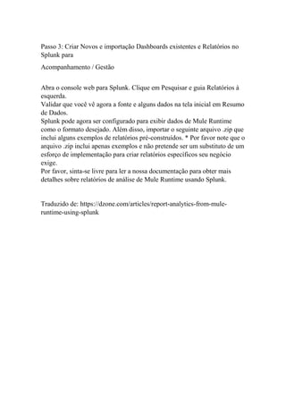 Passo 3: Criar Novos e importação Dashboards existentes e Relatórios no
Splunk para
Acompanhamento / Gestão
Abra o console web para Splunk. Clique em Pesquisar e guia Relatórios à
esquerda.
Validar que você vê agora a fonte e alguns dados na tela inicial em Resumo
de Dados.
Splunk pode agora ser configurado para exibir dados de Mule Runtime
como o formato desejado. Além disso, importar o seguinte arquivo .zip que
inclui alguns exemplos de relatórios pré-construídos. * Por favor note que o
arquivo .zip inclui apenas exemplos e não pretende ser um substituto de um
esforço de implementação para criar relatórios específicos seu negócio
exige.
Por favor, sinta-se livre para ler a nossa documentação para obter mais
detalhes sobre relatórios de análise de Mule Runtime usando Splunk.
Traduzido de: https://dzone.com/articles/report-analytics-from-mule-
runtime-using-splunk
 