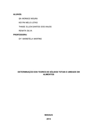 ALUNOS:
IZA MORAES MOURA
KEVYN MELO LOTAS
THAISE ELLEN SANTOS DOS ANJOS
RENATA SILVA
PROFESSORA:
Drª. MARISTELA MARTINS
DETERMINAÇÃO DOS TEORES DE SÓLIDOS TOTAIS E UMIDADE EM
ALIMENTOS
MANAUS
2014
 