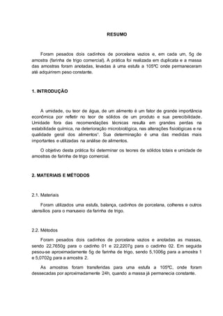 RESUMO
Foram pesados dois cadinhos de porcelana vazios e, em cada um, 5g de
amostra (farinha de trigo comercial). A prática foi realizada em duplicata e a massa
das amostras foram anotadas, levadas à uma estufa a 105ºC onde permaneceram
até adquirirem peso constante.
1. INTRODUÇÃO
A umidade, ou teor de água, de um alimento é um fator de grande importância
econômica por refletir no teor de sólidos de um produto e sua perecibilidade.
Umidade fora das recomendações técnicas resulta em grandes perdas na
estabilidade química, na deterioração microbiológica, nas alterações fisiológicas e na
qualidade geral dos alimentos¹. Sua determinação é uma das medidas mais
importantes e utilizadas na análise de alimentos.
O objetivo desta prática foi determinar os teores de sólidos totais e umidade de
amostras de farinha de trigo comercial.
2. MATERIAIS E MÉTODOS
2.1. Materiais
Foram utilizados uma estufa, balança, cadinhos de porcelana, colheres e outros
utensílios para o manuseio da farinha de trigo.
2.2. Métodos
Foram pesados dois cadinhos de porcelana vazios e anotadas as massas,
sendo 22,7650g para o cadinho 01 e 22,2207g para o cadinho 02. Em seguida
pesou-se aproximadamente 5g de farinha de trigo, sendo 5,1006g para a amostra 1
e 5,0702g para a amostra 2.
As amostras foram transferidas para uma estufa a 105ºC, onde foram
dessecadas por aproximadamente 24h, quando a massa já permanecia constante.
 