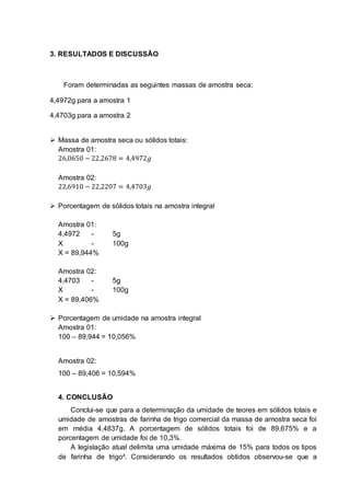 3. RESULTADOS E DISCUSSÃO
Foram determinadas as seguintes massas de amostra seca:
4,4972g para a amostra 1
4,4703g para a amostra 2
 Massa de amostra seca ou sólidos totais:
Amostra 01:
26,0650 − 22,2678 = 4,4972𝑔
Amostra 02:
22,6910 − 22,2207 = 4,4703𝑔
 Porcentagem de sólidos totais na amostra integral
Amostra 01:
4,4972 - 5g
X - 100g
X = 89,944%
Amostra 02:
4,4703 - 5g
X - 100g
X = 89,406%
 Porcentagem de umidade na amostra integral
Amostra 01:
100 – 89,944 = 10,056%
Amostra 02:
100 – 89,406 = 10,594%
4. CONCLUSÃO
Conclui-se que para a determinação da umidade de teores em sólidos totais e
umidade de amostras de farinha de trigo comercial da massa de amostra seca foi
em média 4,4837g. A porcentagem de sólidos totais foi de 89,675% e a
porcentagem de umidade foi de 10,3%.
A legislação atual delimita uma umidade máxima de 15% para todos os tipos
de farinha de trigo². Considerando os resultados obtidos observou-se que a
 