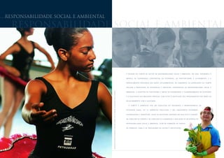 responsabilidade social e ambiental

  responsabilidade social e ambiental




                                                                                                                                                                                                 A C R I A Ç Ã O D O C O M I T Ê D E G E S T Ã O D E R E S P O N S A B I L I D A D E S O C I A L E A M B I E N TA L , E M 2 0 0 5 , A P R I M O R O U O


                                                                                                                                                                                                 MODELO         DE    GOVERNANÇA             C O R P O R AT I V A   DA    PETROBRAS,           AO    PROPORCIONAR              O    A L I N H A M E N TO   E   O


                                                                                                                                                                                                 G E R E N C I A M E N T O I N T E G R A D O D A S A Ç Õ E S S O C I O A M B I E N TA I S D A C O M P A N H I A . A S AT R I B U I Ç Õ E S D O C O M I T Ê


                                                                                                                                                                                                 I N C L U E M A P R O P O S I Ç Ã O D E E S T R AT É G I A S E D I R E T R I Z E S C O R P O R AT I V A S D E R E S P O N S A B I L I D A D E S O C I A L E




                                      B A I L A R I N A D O P R O J E T O D A N Ç A N D O P A R A N Ã O D A N Ç A R . R I O D E J A N E I R O , P AT R O C I N A D O P E L A P E T R O B R A S
                                                                                                                                                                                                 A M B I E N TA L , A S U G E S T Ã O D E I N D I C A D O R E S E M E TA S D E D E S E M P E N H O , O A C O M P A N H A M E N T O D E AT I V I D A D E S


                                                                                                                                                                                                 E A D I V U L G A Ç Ã O D A S M E L H O R E S P R Á T I C A S , C O M V I S TA S À U N I F I C A Ç Ã O D O S P R O C E D I M E N T O S D A S Á R E A S N O


                                                                                                                                                                                                 R E L A C I O N A M E N TO C O M A S O C I E DA D E .


                                                                                                                                                                                                     O   COMITÊ        É   C O M P O S TO    POR      UM    C O N S U LT O R    DO      PRESIDENTE         E   R E P R E S E N TA N T E S   DA


                                                                                                                                                                                                 OUVIDORIA           GERAL,      DE    12    GERÊNCIAS          EXECUTIVAS          E   DAS     SUBSIDIÁRIAS           PETROBRAS


                                                                                                                                                                                                 D I S T R I B U I D O R A E T R A N S P E T R O . E N T R E A S I N I C I AT I V A S A D O TA D A S E M 2 0 0 5 E S T Á A C R I A Ç Ã O


                                                                                                                                                                                                 D A C O M I S S Ã O D E G Ê N E R O E D A C O M I S S Ã O D E E L A B O R A Ç Ã O E A V A L I A Ç Ã O D E R E L AT Ó R I O S D E


                                                                                                                                                                                                 R E S P O N S A B I L I D A D E S O C I A L E A M B I E N TA L , A L É M D A F O R M A Ç Ã O D E G R U P O S


                                                                                                                                                                                                 DE TRABALHO, COMO O DE INDICADORES DE GESTÃO E CERTIFICAÇÃO.
 