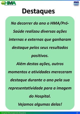 Destaques
            No decorrer do ano o HMA/Pró-
              Saúde realizou diversas ações
         internas e externas que ganharam
             destaque pelos seus resultados
                                   positivos.
                  Além destas ações, outros
        momentos e atividades mereceram
           destaque durante o ano pela sua
        representatividade para a imagem
                                  do Hospital.
                    Vejamos algumas delas!
Hospital Municipal de Araucária                  10
 