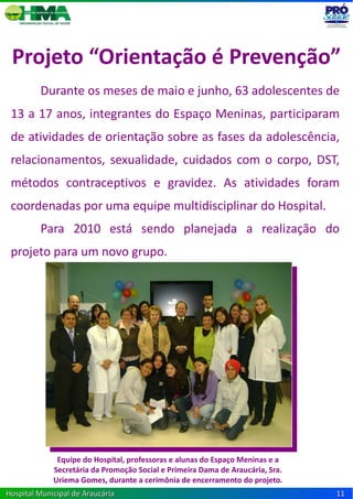 Projeto “Orientação é Prevenção”
         Durante os meses de maio e junho, 63 adolescentes de
 13 a 17 anos, integrantes do Espaço Meninas, participaram
 de atividades de orientação sobre as fases da adolescência,
 relacionamentos, sexualidade, cuidados com o corpo, DST,
 métodos contraceptivos e gravidez. As atividades foram
 coordenadas por uma equipe multidisciplinar do Hospital.
         Para 2010 está sendo planejada a realização do
 projeto para um novo grupo.




              Equipe do Hospital, professoras e alunas do Espaço Meninas e a
             Secretária da Promoção Social e Primeira Dama de Araucária, Sra.
             Uriema Gomes, durante a cerimônia de encerramento do projeto.
Hospital Municipal de Araucária                                                 11
 
