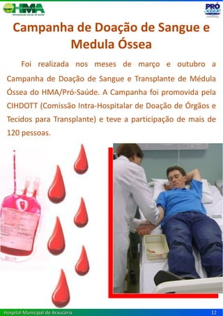 Campanha de Doação de Sangue e
            Medula Óssea
       Foi realizada nos meses de março e outubro a
 Campanha de Doação de Sangue e Transplante de Médula
 Óssea do HMA/Pró-Saúde. A Campanha foi promovida pela
 CIHDOTT (Comissão Intra-Hospitalar de Doação de Órgãos e
 Tecidos para Transplante) e teve a participação de mais de
 120 pessoas.




Hospital Municipal de Araucária                          12
 