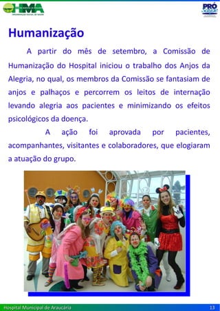 Humanização
          A partir do mês de setembro, a Comissão de
  Humanização do Hospital iniciou o trabalho dos Anjos da
  Alegria, no qual, os membros da Comissão se fantasiam de
  anjos e palhaços e percorrem os leitos de internação
  levando alegria aos pacientes e minimizando os efeitos
  psicológicos da doença.
                   A      ação    foi   aprovada   por   pacientes,
  acompanhantes, visitantes e colaboradores, que elogiaram
  a atuação do grupo.




Hospital Municipal de Araucária                                   13
 