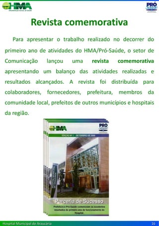 Revista comemorativa
      Para apresentar o trabalho realizado no decorrer do
 primeiro ano de atividades do HMA/Pró-Saúde, o setor de
 Comunicação               lançou   uma   revista   comemorativa
 apresentando um balanço das atividades realizadas e
 resultados alcançados. A revista foi distribuída para
 colaboradores, fornecedores, prefeitura, membros da
 comunidade local, prefeitos de outros municípios e hospitais
 da região.




Hospital Municipal de Araucária                                16
 