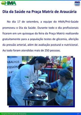 Dia da Saúde na Praça Matriz de Araucária

      No dia 17 de setembro, a equipe do HMA/Pró-Saúde
 promoveu o Dia da Saúde. Durante todo o dia profissionais
 ficaram em um quiosque da feira da Praça Matriz realizando
 gratuitamente para a população testes de glicemia, aferição
 da pressão arterial, além de avaliação postural e nutricional.
 Ao todo foram atendidas mais de 250 pessoas.




Hospital Municipal de Araucária                              17
 