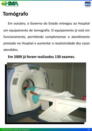 Tomógrafo
      Em outubro, o Governo do Estado entregou ao Hospital
  um equipamento de tomografia. O equipamento já está em
  funcionamento, permitindo complementar o atendimento
  prestado no Hospital e aumentar a resolutividade dos casos
  atendidos.

      Em 2009 já foram realizados 130 exames.




Hospital Municipal de Araucária                           18
 