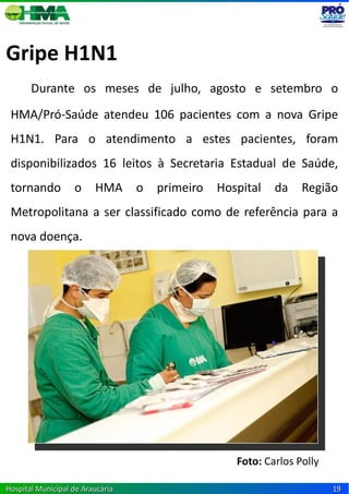 Gripe H1N1
       Durante os meses de julho, agosto e setembro o
 HMA/Pró-Saúde atendeu 106 pacientes com a nova Gripe
 H1N1. Para o atendimento a estes pacientes, foram
 disponibilizados 16 leitos à Secretaria Estadual de Saúde,
 tornando          o     HMA      o   primeiro   Hospital   da    Região
 Metropolitana a ser classificado como de referência para a
 nova doença.




                                                    Foto: Carlos Polly

Hospital Municipal de Araucária                                          19
 