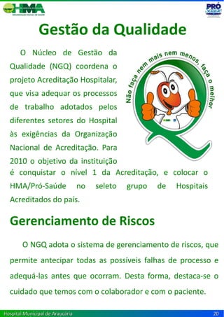 Gestão da Qualidade
       O Núcleo de Gestão da
  Qualidade (NGQ) coordena o
  projeto Acreditação Hospitalar,
  que visa adequar os processos
  de trabalho adotados pelos
  diferentes setores do Hospital
  às exigências da Organização
  Nacional de Acreditação. Para
  2010 o objetivo da instituição
  a conquistar o nível 1 da Acreditação, e colocar o
  é
  HMA/Pró-Saúde                   no   seleto   grupo   de   Hospitais
  Acreditados do país.

  Gerenciamento de Riscos
        O NGQ adota o sistema de gerenciamento de riscos, que
  permite antecipar todas as possíveis falhas de processo e
  adequá-las antes que ocorram. Desta forma, destaca-se o
  cuidado que temos com o colaborador e com o paciente.

Hospital Municipal de Araucária                                          20
 