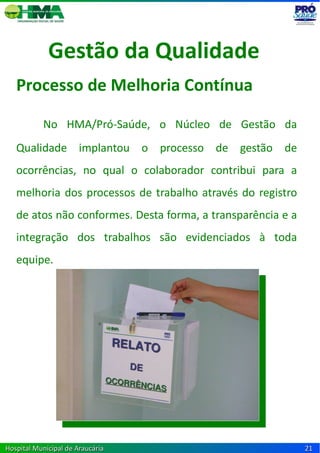 Gestão da Qualidade
   Processo de Melhoria Contínua

           No HMA/Pró-Saúde, o Núcleo de Gestão da
   Qualidade implantou o processo de gestão de
   ocorrências, no qual o colaborador contribui para a
   melhoria dos processos de trabalho através do registro
   de atos não conformes. Desta forma, a transparência e a
   integração dos trabalhos são evidenciados à toda
   equipe.




Hospital Municipal de Araucária                              21
 