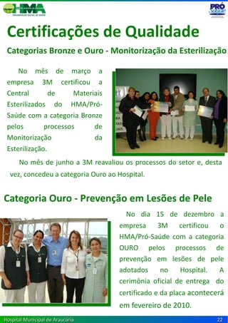 Certificações de Qualidade
 Categorias Bronze e Ouro - Monitorização da Esterilização

     No mês de março a
 empresa 3M certificou a
 Central        de     Materiais
 Esterilizados do HMA/Pró-
 Saúde com a categoria Bronze
 pelos        processos      de
 Monitorização               da
 Esterilização.
      No mês de junho a 3M reavaliou os processos do setor e, desta
  vez, concedeu a categoria Ouro ao Hospital.


Categoria Ouro - Prevenção em Lesões de Pele
                                      No dia 15 de dezembro a
                                    empresa    3M      certificou o
                                    HMA/Pró-Saúde com a categoria
                                    OURO pelos processos de
                                    prevenção em lesões de pele
                                    adotados    no     Hospital.  A
                                    cerimônia oficial de entrega do
                                    certificado e da placa acontecerá
                                    em fevereiro de 2010.a
Hospital Municipal de Araucária                                   22
 