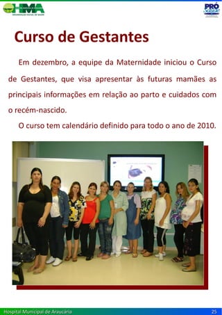 Curso de Gestantes
      Em dezembro, a equipe da Maternidade iniciou o Curso
  de Gestantes, que visa apresentar às futuras mamães as
  principais informações em relação ao parto e cuidados com
  o recém-nascido.
      O curso tem calendário definido para todo o ano de 2010.




Hospital Municipal de Araucária                             25
 