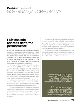 Gestão Empresarial
GOvErnAnçA COrPOrAtivA




Práticas são                                                                Em 2006, com a participação dos empregados, foi concluído
                                                                      o processo de revisão do Código de Ética do Sistema Petrobras,

revistas de forma                                                     que teve por objetivos promover a atualização do instrumento e
                                                                      adequá-lo às exigências da Lei Sarbanes-Oxley (SOX) quanto à
permamente                                                            abordagem de itens específicos aos Códigos de Ética das empresas
                                                                      com ações na Bolsa de Valores de Nova York.
as práticas de gOvernança cOrpOrativa sãO apri­                             Em atendimento à SOX, a Petrobras divulga no Form 20-F
mOradas de fOrma permanente, assim cOmO O rela­                       (Annual Report, exigido pela SEC) que um dos nove membros do
ciOnamentO cOm aciOnistas, clientes, fOrnecedO­                       Conselho de Administração, eleitos na Assembléia Geral Ordinária
res, empregadOs e demais púBlicOs de interesse. a                     de 3 de abril de 2006, é especialista financeiro. +
cOmpanhia adOta prOcedimentOs de gestãO cOm­
patíveis cOm as nOrmas dOs mercadOs em que atua,
mOnitOrandO cOntinuamente a implementaçãO e
a aplicaçãO das práticas estaBelecidas.
       No Brasil, a Petrobras está sujeita às regras da Comissão de
Valores Mobiliários (CVM) e da Bolsa de Valores de São Paulo
(Bovespa). No exterior, cumpre as normas da Securities and
Exchange Commission (SEC) e da New York Stock Exchange (Nyse),
nos Estados Unidos, e do Latibex da Bolsa de Madri, na Espanha. A
partir de 2006, com a listagem de suas ações na Argentina, passou a            k No relatório anual de 2006,
estar sujeita também às normas da Comisión Nacional de Valores               arquivado na SeC, a Petrobras
(CNV) e da Bolsa de Comércio de Buenos Aires.                                     certifica a efetividade de
       A Companhia mantém em análise o processo de adesão for-                 seus controles internos em
mal aos níveis diferenciados de governança corporativa da Bolsa           atendimento à seção 404 da SOX.
de Valores de São Paulo e, desde as reformas estatutárias de 2002,
está alinhada às práticas e aos regulamentos estabelecidos.
       Foi dado prosseguimento ao programa de treinamento                             k Com a participação dos
em governança para executivos e empregados cuja atuação                          empregados, foi concluída a
envolva diretamente o relacionamento com empresas do Sistema                   revisão do código de ética da
Petrobras, promovendo a conscientização sobre a importância                    Petrobras, que foi atualizado e
do tema e difundindo as melhores práticas adotadas no Brasil e                  adequado às exigências legais.
no exterior.


                                                                                  www.petrobras.com.br | relatório anual 2006 |   99
 