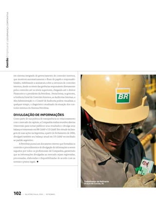 | Governança corporativa
Gestão Empresarial




                              em sistema integrado de gerenciamento de controles internos,
                              que monitora automaticamente o fluxo de papéis e responsabi-
                              lidades, viabilizando a assinatura sobre a estrutura de controles
                              internos, desde os níveis das gerências responsáveis diretamente
                              pelos controles até os níveis superiores, chegando até o diretor
                              Financeiro e o presidente da Petrobras. Desta forma, os gestores,
                              a Gerência Geral de Controles Internos, as Auditorias Internas, a
                              Alta Administração e o Comitê de Auditoria podem visualizar, a
                              qualquer tempo, o diagnóstico atualizado da situação dos con-
                              troles internos do Sistema Petrobras.


                              divulGAção de infoRmAções
                              Como parte de sua política de transparência no relacionamento
                              com o mercado de capitais, a Companhia realiza reuniões abertas
                              trimestrais para tornar públicos seus resultados e divulga seus
                              balanços trimestrais em BR GAAP e US GAAP. Em virtude da lista-
                              gem de suas ações na Argentina, a partir do fechamento de 2006,
                              divulgará também seu balanço anual em US GAAP reconciliado
                              ao padrão argentino.
                                   A Petrobras possui um documento interno que formaliza os
                              controles e procedimentos de divulgação de informações a serem
                              seguidos por todos os profissionais da Companhia, garantindo
                              que as informações divulgadas ao mercado sejam registradas,
                              processadas, elaboradas e disponibilizadas de acordo com as
                              normas e prazos legais. +




                                                                                                  trabalhador da Refinaria
                                                                                                  duque de caxias, RJ




                              102      |   relatório anual 2006 |   petrobras
 