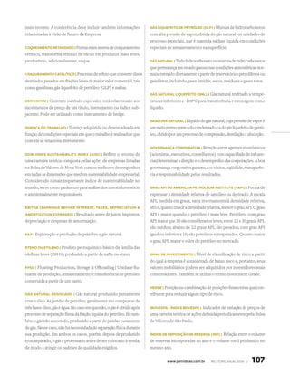 mais recente. A conferência deve incluir também informações             Gás liQuefeito de PetRóleo (GlP) | Mistura de hidrocarbonetos

relacionadas à visão de futuro da Empresa.                              com alta pressão de vapor, obtida do gás natural em unidades de
                                                                        processo especiais, que é mantida na fase líquida em condições
coQueAmento RetARdAdo | Forma mais severa de craqueamento               especiais de armazenamento na superfície.
térmico, transforma resíduo de vácuo em produtos mais leves,
produzindo, adicionalmente, coque                                       Gás nAtuRAl | Todo hidrocarboneto ou mistura de hidrocarbonetos

                                                                        que permaneça em estado gasoso nas condições atmosféricas nor-
CRAQueAmento cAtAlítico | Processo de refino que converte óleos         mais, extraído diretamente a partir de reservatórios petrolíferos ou
destilados pesados em frações leves de maior valor comercial, tais      gaseíferos, incluindo gases úmidos, secos, residuais e gases raros.
como gasolinas, gás liquefeito de petróleo (GLP) e naftas.
                                                                        Gás nAtuRAl liQuefeito (Gnl) | Gás     natural resfriado a tempe-
deRivAtivo | Contrato ou título cujo valor está relacionado aos         raturas inferiores a -160ºC para transferência e estocagem como
movimentos de preço de um título, instrumento ou índice sub-            líquido.
jacente. Pode ser utilizado como instrumento de hedge.
                                                                        GAsolinA nAtuRAl | Líquido do gás natural, cuja pressão de vapor é

doençA do tRAbAlho | Doença     adquirida ou desencadeada em            um meio-termo entre a do condensado e a do gás liquefeito de petró-
função de condições especiais em que o trabalho é realizado e que       leo, obtido por um processo de compressão, destilação e absorção.
com ele se relaciona diretamente.
                                                                        GoveRnAnçA coRPoRAtivA | Relação entre agentes econômicos

dow Jones sustAinAbilitY index (dJsi) |   Reflete o retorno de          (acionistas, executivos, conselheiros) com capacidade de influen-
uma carteira teórica composta pelas ações de empresas listadas          ciar/determinar a direção e o desempenho das corporações. A boa
na Bolsa de Valores de Nova York com os melhores desempenhos            governança corporativa garante, aos sócios, eqüidade, transparên-
em todas as dimensões que medem sustentabilidade empresarial.           cia e responsabilidade pelos resultados.
Considerado o mais importante índice de sustentabilidade no
mundo, serve como parâmetro para análise dos investidores sócio         GRAu APi do AmeRicAn PetRoleum institute (ºAPi) | Forma de

e ambientalmente responsáveis.                                          expressar a densidade relativa de um óleo ou derivado. A escala
                                                                        API, medida em graus, varia inversamente à densidade relativa,
ebitdA (eARninGs befoRe inteRest, tAxes, dePReciAtion                  isto é, quanto maior a densidade relativa, menor o grau API. O grau
AmoRtizAtion exPenses) | Resultado   antes de juros, impostos,          API é maior quando o petróleo é mais leve. Petróleos com grau
depreciação e despesas de amortização.                                  API maior que 30 são considerados leves; entre 22 e 30 graus API,
                                                                        são médios; abaixo de 22 graus API, são pesados; com grau API
eP | Exploração e produção de petróleo e gás natural.                  igual ou inferior a 10, são petróleos extrapesados. Quanto maior
                                                                        o grau API, maior o valor do petróleo no mercado.
eteno ou etileno | Produto petroquímico básico da família das

olefinas leves (C2H4) produzido a partir da nafta ou etano.             GRAu de investimento |   Nível de classificação de risco a partir
                                                                        do qual a empresa é considerada de baixo risco e, portanto, seus
fPso | Floating, Production, Storage  Offloading | Unidade flu-        valores mobiliários podem ser adquiridos por investidores mais
tuante de produção, armazenamento e transferência de petróleo           conservadores. Também se utiliza o termo Investment Grade.
construída a partir de um navio.
                                                                        hedGe | Posição ou combinação de posições financeiras que con-

Gás nAtuRAl AssociAdo |         Gás natural produzido juntamente        tribuem para reduzir algum tipo de risco.
com o óleo. As jazidas de petróleo, geralmente são compostas de
três fases: óleo, gás e água. No caso em questão, o gás é obtido após   ibovesPA - índice bovesPA |   Indicador de variação de preços de
processo de separação física da fração líquida do petróleo. Há tam-     uma carteira teórica de ações definida periodicamente pela Bolsa
bém o gás não associado, produzido a partir de jazidas puramente        de Valores de São Paulo.
de gás. Nesse caso, não há necessidade de separação física durante
sua produção. Em ambos os casos, porém, depois de produzido             índice de RePosição de ReseRvA (iRR) |  Relação entre o volume
e/ou separado, o gás é processado antes de ser colocado à venda,        de reservas incorporadas no ano e o volume total produzido no
de modo a atingir os padrões de qualidade exigidos.                     mesmo ano.


                                                                                  www.petrobras.com.br | relatório anual 2006 |     107
 