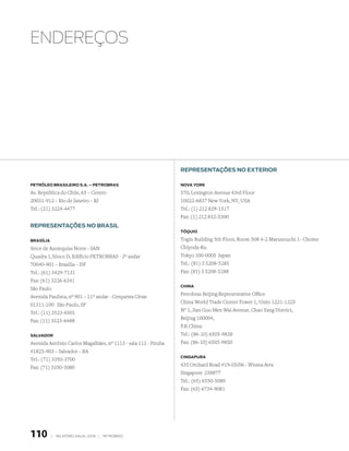 EnDErEçOs




                                                                RePResentAções no exteRioR

PetRóleo bRAsileiRo s.A. – PetRobRAs                            novA YoRk

Av. República do Chile, 65 – Centro                             570, Lexington Avenue 43rd Floor
20031-912 – Rio de Janeiro – RJ                                 10022-6837 New York, NY, USA
Tel.: (21) 3224-4477                                            Tel.: (1) 212 829-1517
                                                                Fax: (1) 212 832-5300
RePResentAções no bRAsil
                                                                tóQuio

bRAsíliA                                                        Togin Building 5th Floor, Room 508 4-2 Marunouchi 1- Chome
Setor de Autarquias Norte - SAN                                 Chiyoda-Ku
Quadra 1, bloco D, Edifício PETROBRAS - 2º andar                Tokyo 100-0005 Japan
70040-901 – Brasília – DF                                       Tel.: (81) 3 5208-5285
Tel.: (61) 3429-7131                                            Fax: (81) 3 5208-5288
Fax: (61) 3226-6341
                                                                chinA
São Paulo
Avenida Paulista, nº 901 – 11º andar - Cerqueira César          Petrobras Beijing Representative Office
01311-100 São Paulo, SP                                         China World Trade Center Tower 1, Units 1221-1225
                                                                Nº 1, Jian Guo Men Wai Avenue, Chao Yang District,
Tel.: (11) 3523-6501
                                                                Beijing 100004,
Fax: (11) 3523-6488
                                                                P.R.China.
sAlvAdoR                                                        Tel.: (86-10) 6505-9838
Avenida Antônio Carlos Magalhães, nº 1113 - sala 112 - Pituba   Fax: (86-10) 6505-9850
41825-903 – Salvador – BA
                                                                cinGAPuRA
Tel.: (71) 3350-3700
Fax: (71) 3350-3080                                             435 Orchard Road #19-05/06 - Wisma Atra
                                                                Singapore 238877
                                                                Tel.: (65) 6550-5080
                                                                Fax: (65) 6734-9081




110        |   relatório anual 2006 |   petrobras
 