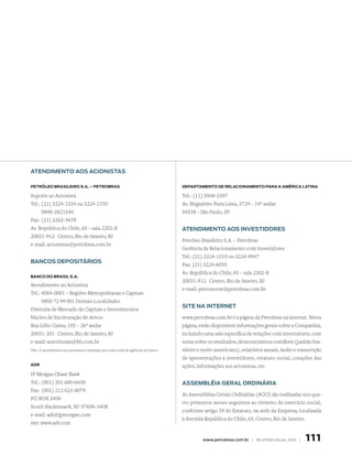 ATENDIMENTO AOS ACIONISTAS

PETrólEO BrASIlEIrO S.A. – PETrOBrAS                                                   DEPArTAMENTO DE rElACIONAMENTO PArA A AMérICA lATINA

Suporte ao Acionista                                                                   Tel.: (11) 3048-3507
Tel.: (21) 3224-1524 ou 3224-1550                                                      Av. Brigadeiro Faria Lima, 3729 – 14º andar
      0800-2821540                                                                     04538 – São Paulo, SP
Fax: (21) 2262-3678
Av. República do Chile, 65 – sala 2202-B                                               ATENDIMENTO AOS INVESTIDOrES
20031-912 Centro, Rio de Janeiro, RJ
                                                                                       Petróleo Brasileiro S.A. – Petrobras
e-mail: acionistas@petrobras.com.br
                                                                                       Gerência de Relacionamento com Investidores
                                                                                       Tel.: (21) 3224-1510 ou 3224-9947
BANCOS DEPOSITárIOS
                                                                                       Fax: (21) 3224-6055
                                                                                       Av. República do Chile, 65 – sala 2202-B
BANCO DO BrASIl S.A.
                                                                                       20031-912 Centro, Rio de Janeiro, RJ
Atendimento ao Acionista
                                                                                       e-mail: petroinvest@petrobras.com.br
Tel.: 4004-0001 – Regiões Metropolitanas e Capitais
      0800 72 99 001 Demais Localidades
                                                                                       SITE NA INTErNET
Diretoria de Mercado de Capitais e Investimentos
Núcleo de Escrituração de Ativos                                                       www.petrobras.com.br é a página da Petrobras na internet. Nesta
Rua Lélio Gama, 105 – 26º andar                                                        página, estão disponíveis informações gerais sobre a Companhia,
20031-201 Centro, Rio de Janeiro, RJ                                                   incluindo uma sala específica de relações com investidores, com
e-mail: aescriturais@bb.com.br                                                         notas sobre os resultados, demonstrativos contábeis (padrão bra-
Obs.: O atendimento aos acionistas é realizado por toda a rede de agências do banco.   sileiro e norte-americano), relatórios anuais, áudio e transcrição
                                                                                       de apresentações a investidores, estatuto social, cotações das
ADr                                                                                    ações, informações aos acionistas, etc.
JP Morgan Chase Bank
Tel.: (001) 201 680-6630                                                               ASSEMBléIA GErAl OrDINárIA
Fax: (001) 212 623-0079
                                                                                       As Assembléias Gerais Ordinárias (AGO) são realizadas nos qua-
PO BOX 3408
                                                                                       tro primeiros meses seguintes ao término do exercício social,
South Hackensack, NJ 07606-3408
                                                                                       conforme artigo 39 do Estatuto, na sede da Empresa, localizada
e-mail: adr@jpmorgan.com
                                                                                       à Avenida República do Chile, 65, Centro, Rio de Janeiro.
site: www.adr.com


                                                                                                www.petrobras.com.br | relatório anual 2006 |    111
 