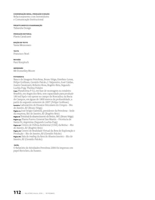 cooRdenAção GeRAl, PRodução e edição
Relacionamento com Investidores
e Comunicação Institucional

PRoJeto GRáfico e diAGRAmAção

Tabaruba Design

PRodução editoRiAl

Flavia Cavalcanti

edição de texto

Vania Mezzonato

texto

Francisco Noel

Revisão

Fani Knoploch

imPRessão

RR Donnelley Moore

fotoGRAfiA

Banco de Imagens Petrobras, Bruno Veiga, Estefano Lessa,
Felipe Goifman, Geraldo Falcão, J. Valpereiro, José Caldas,
Juarez Cavalcanti, Roberto Rosa, Rogério Reis, Segundo
Luchia Puig, Thelma Vidales
Capa: Plataforma P-52, em fase de montagem no estaleiro
Brasfels, em Angra dos Reis, tem capacidade para produzir
180 mil bpd e vai operar no campo de Roncador, na Bacia
de Campos, em águas de 1800 metros de profundidade, a
partir do segundo semestre de 2007 (Felipe Goifman)
Sumário: Laboratório de Ensaios Veiculares do Cenpes – Rio
de Janeiro, RJ (Bruno Veiga)
Página 10: José Sergio Gabrielli, presidente da Petrobras - Sede
da empresa, Rio de Janeiro, RJ (Rogério Reis)
Página 18: Terminal de abastecimento de Betim, MG (Bruno Veiga)
Página 44: Planta Puerto General San Martín – Provincia de
Santa Fé, Argentina (Segundo Luchia Puig)
Página 56: Centro de Defesa Ambiental (CDA) da Reduc – Rio
de Janeiro, RJ (Rogério Reis)
Página 76: Centro de Realidade Virtual da Área de Exploração e
Produção – Rio de Janeiro, RJ (Geraldo Falcão)
Página 86: Sala de trading da Área de Abastecimento – Rio de
Janeiro, RJ (Geraldo Falcão)

PAPel

O Relatório de Atividades Petrobras 2006 foi impresso em
papel Reciclato, da Suzano.




112       |   relatório anual 2006 |   petrobras
 