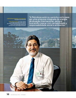 “A Petrobras está no caminho certo para
                                               ser uma empresa integrada de energia
José seRGio GabRielli de azeVedo
             Presidente da Petrobras

   Visão de FutuRo: em 2015, liderar           de atuação internacional, sempre
                                               buscando crescer com rentabilidade e
     o mercado de petróleo, gás natural,
derivados e biocombustíveis na América

                                               responsabilidade social e ambiental.”
       latina, com expansão seletiva da
    petroquímica e da energia renovável.




10    |   RElATóRIO ANuAl 2006 |   PETRObRAS
 