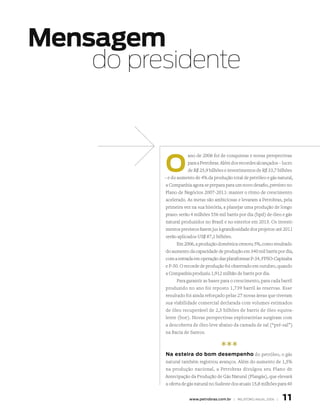 Mensagem
    do presidente



          o
                       ano de 2006 foi de conquistas e novas perspectivas
                       para a Petrobras. Além dos recordes alcançados – lucro
                       de R$ 25,9 bilhões e investimentos de R$ 33,7 bilhões
          – e do aumento de 4% da produção total de petróleo e gás natural,
           a Companhia agora se prepara para um novo desafio, previsto no
          Plano de Negócios 2007-2011: manter o ritmo de crescimento
           acelerado. As metas são ambiciosas e levaram a Petrobras, pela
           primeira vez na sua história, a planejar uma produção de longo
           prazo: serão 4 milhões 556 mil barris por dia (bpd) de óleo e gás
           natural produzidos no Brasil e no exterior em 2015. Os investi-
           mentos previstos fazem jus à grandiosidade dos projetos: até 2011
           serão aplicados US$ 87,1 bilhões.
                 Em 2006, a produção doméstica cresceu 5%, como resultado
           do aumento da capacidade de produção em 340 mil barris por dia,
           com a entrada em operação das plataformas P-34, FPSO-Capixaba
           e P-50. O recorde de produção foi observado em outubro, quando
           a Companhia produziu 1,912 milhão de barris por dia.
                 Para garantir as bases para o crescimento, para cada barril
           produzido no ano foi reposto 1,739 barril às reservas. Esse
           resultado foi ainda reforçado pelas 27 novas áreas que tiveram
           sua viabilidade comercial declarada com volumes estimados
           de óleo recuperável de 2,5 bilhões de barris de óleo equiva-
           lente (boe). Novas perspectivas exploratórias surgiram com
           a descoberta de óleo leve abaixo da camada de sal (“pré-sal”)
           na Bacia de Santos.


                                       ***
          na esteira do bom desempenho do petróleo, o gás
          natural também registrou avanços. Além do aumento de 1,5%
          na produção nacional, a Petrobras divulgou seu Plano de
          Antecipação da Produção de Gás Natural (Plangás), que elevará
          a oferta de gás natural no Sudeste dos atuais 15,8 milhões para 40


                      www.petrobras.com.br | RElATóRIO ANuAl 2006 |    11
 