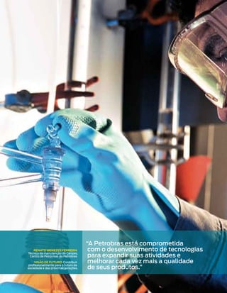 “A Petrobras está comprometida
   Renato Menezes FeRReiRa             com o desenvolvimento de tecnologias
                                       para expandir suas atividades e
Técnico de manutenção do Cenpes,
 Centro de Pesquisas da Petrobras

     Visão de FutuRo: Contribuir       melhorar cada vez mais a qualidade
                                       de seus produtos.”
 profissionalmente para o futuro da
sociedade e das próximas gerações.
 