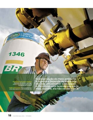 “A preservação do meio ambiente
         FRanCisCo de assis PeReiRa             é urgente e depende de todos nós,
                                                de cada um perceber o seu papel.
            motorista de veículos de carga,
         cliente Petrobras, no terminal de

                                               A Petrobras está fazendo sua parte,
                   carregamento de Betim


                                                mas, sozinha, ela não vai dar conta.”
Visão de FutuRo: esperança de viver
uma vida melhor é o que move a gente.




18   |    RElATóRIO ANuAl 2006 |   PETRObRAS
 