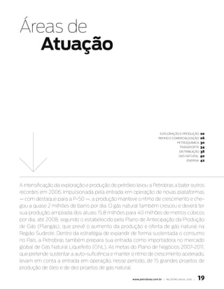 Áreas de
   atuação



                                                                       exploração e produção      20
                                                                      refino e ComerCialização    26
                                                                                    petroquímiCa 30
                                                                                     transporte 34
                                                                                     distribuição 38
                                                                                     Gás natural 40
                                                                                          enerGia 42




A intensificação da exploração e produção de petróleo levou a Petrobras a bater outros
recordes em 2006. Impulsionada pela entrada em operação de novas plataformas
— com destaque para a P-50 —, a produção manteve o ritmo de crescimento e che-
gou a quase 2 milhões de barris por dia. O gás natural também cresceu e deverá ter
sua produção ampliada dos atuais 15,8 milhões para 40 milhões de metros cúbicos
por dia, até 2008, segundo o estabelecido pelo Plano de Antecipação da Produção
de Gás (Plangás), que prevê o aumento da produção e oferta de gás natural na
Região Sudeste. Dentro da estratégia de expandir de forma sustentada o consumo
no País, a Petrobras também prepara sua entrada como importadora no mercado
global de Gás Natural Liquefeito (GNL). As metas do Plano de Negócios 2007-2011,
que pretende sustentar a auto-suficiência e manter o ritmo de crescimento acelerado,
levam em conta a entrada em operação, nesse período, de 15 grandes projetos de
produção de óleo e de dez projetos de gás natural.

                                                    www.petrobras.com.br | relatório anual 2006 |   19
 