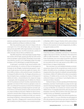 | exploração e produção
                                                                                                                                              Áreas de atuação
                                                                                                                          unidade de
                                                                                                                   tratamento de Gás
                                                                                                                     de cacimbas, em
                                                                                                                         Linhares, es




aumentar a produção de gás natural, entra em operação em 2007,           de Mexilhão (2009) e Uruguá e Tambaú (2010), ambos na Bacia
na Bahia, a plataforma de Manati (6 milhões de m3/dia).                  de Santos, além da entrada em operação do primeiro módulo da
       Mais duas plataformas para a Bacia de Campos estão em             Planta de Processamento de Gás de Caraguatatuba, em 2009, e
construção: P-51 e P-53 (180 mil bpd, cada), com início de ope-          do segundo módulo em 2010.
ração previsto para 2008 e 2009, respectivamente, nos campos de
Marlim Sul e Marlim Leste. Um FPSO será afretado, também em              descoBertas em terra e mar
2008, destinado à área de Jabuti, em Marlim Leste.                       A Petrobras declarou a viabilidade comercial de 27 descobertas
       Para 2009, está previsto o início da produção do projeto Parque   à Agência Nacional do Petróleo, Gás Natural e Biocombustíveis
das Conchas (100 mil bpd), operado pela Shell. Em 2010, deverá           (ANP) em 2006. Dessas áreas – 18 no mar e 9 em terra –, algumas
entrar em operação o campo de Frade (100 mil bpd), em associação         foram classificadas como novos campos de petróleo e gás natural
com a Chevron, e em 2011, a P-57 (180 mil bpd), na fase 2 do campo       e outras incorporadas a campos vizinhos. O destaque exploratório
de Jubarte, e a P-55 (180 mil bpd), no módulo III de Roncador.           foi a descoberta de óleo leve e gás natural no bloco BM-S-11 da
       A exploração e a produção de gás natural também estão             Bacia de Santos, em águas ultraprofundas.
sendo intensificadas, no contexto do Plano de Antecipação da                   Nas novas áreas com comercialidade declarada, as estimati-
Produção de Gás (Plangás), fundamental para garantir o supri-            vas apontam volumes de óleo recuperável que somam cerca de 2
mento de gás natural ao mercado das regiões Sul–Sudeste. Até o           bilhões 440 milhões de boe. A totalização, correspondente à par-
fim de 2008, no Sudeste, a oferta subirá dos atuais 15,8 milhões de      ticipação da Petrobras, depende de avaliações mais aprofundadas.
m3/dia para 40 milhões de m3/dia. No Plangás estão previstos, na         Do estimado, 2 bilhões 387 milhões de boe estão em acumulações
Bacia do Espírito Santo, a ampliação do projeto de Peroá para 9,4        marítimas e 53 milhões de boe, em terra. Das 27 áreas, 10 estão
milhões de m3/dia e o desenvolvimento dos campos de Canapu               na Bacia de Campos; 4, na de Santos; 7, na do Espírito Santo; e 6,
e Camarupim, além da ampliação para 20 milhões de m3/dia do              nas bacias do Norte e Nordeste.
Pólo de Processamento de Gás de Cacimbas. A primeira fase desta                Na Bacia de Santos, três áreas operadas pela Petrobras foram
ampliação (5,4 mil de m3/dia) entrará em operação no início de           declaradas comerciais e transformadas nos campos de óleo e gás
2007, com a Planta de Processamento de Gás de Peroá. Na Bacia de         natural de Tambuatá, Pirapitanga e Carapiá. Outra área foi anexada
Campos, o Plangás prioriza a produção de gás não-associado a par-        ao campo de Mexilhão. As estimativas de volumes somam 560
tir de diversos reservatórios próximos à infra-estrutura existente       milhões de boe. A Companhia ainda detém, além das quatro áreas
nos campos de Albacora, Roncador e Marlim Sul, além do desen-            declaradas comerciais, 40% dos direitos sobre dois campos que
volvimento inicial de Jabuti. Na Bacia de Santos, a Plataforma de        também tiveram sua viabilidade comunicada à ANP.
Merluza será ampliada para 2,5 milhões de m3/dia, com o aumento                Além das declarações à ANP, a descoberta de petróleo leve
de produção de Merluza e o desenvolvimento inicial do campo de           e gás no bloco BM-S-11, em que a Petrobras tem participação de
Lagosta. Para 2010, o Plangás prevê o aumento da oferta de gás           65%, abre perspectivas promissoras tanto para as atividades na
para 55 milhões de m3/dia no Sudeste, com a entrada dos projetos         Bacia de Santos quanto para as operações em águas ultraprofun-


                                                                                     www.petrobras.com.br | relatório anual 2006 |   23
 
