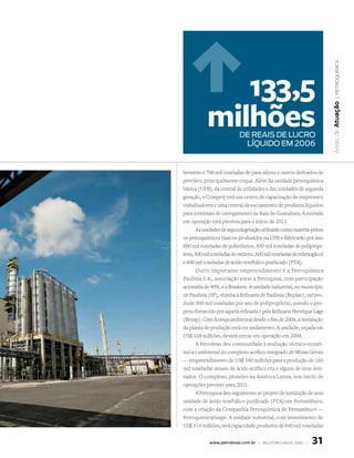 | petroquímiCa
               133,5
            milhões




                                                                          Áreas de atuação
                            dE rEAis dE lucro
                             líquido EM 2006


benzeno e 700 mil toneladas de para-xileno e outros derivados de
petróleo, principalmente coque. Além da unidade petroquímica
básica (UPB), da central de utilidades e das unidades de segunda
geração, o Comperj terá um centro de capacitação de empresas e
trabalhadores e uma central de escoamento de produtos líquidos
para terminais de carregamento na Baía de Guanabara. A entrada
em operação está prevista para o início de 2012.
       As unidades de segunda geração utilizarão como matéria-prima
os petroquímicos básicos produzidos na UPB e fabricarão por ano
880 mil toneladas de polietilenos, 850 mil toneladas de polipropi-
leno, 500 mil toneladas de estireno, 600 mil toneladas de etilenoglicol
e 600 mil toneladas de ácido tereftálico purificado (PTA).
       Outro importante empreendimento é a Petroquímica
Paulínia S.A., associação entre a Petroquisa, com participação
acionária de 40%, e a Braskem. A unidade industrial, no município
de Paulínia (SP), vizinha à Refinaria de Paulínia (Replan), vai pro-
duzir 300 mil toneladas por ano de polipropileno, usando o pro-
peno fornecido por aquela refinaria e pela Refinaria Henrique Lage
(Revap). Com licença ambiental desde o fim de 2006, a instalação
da planta de produção está em andamento. A unidade, orçada em
US$ 328 milhões, deverá entrar em operação em 2008.
       A Petrobras deu continuidade à avaliação técnico-econô-
mica e ambiental do complexo acrílico integrado de Minas Gerais
— empreendimento de US$ 540 milhões para a produção de 160
mil toneladas anuais de ácido acrílico cru e alguns de seus deri-
vados. O complexo, pioneiro na América Latina, tem início de
operações previsto para 2011.
       A Petroquisa deu seguimento ao projeto de instalação de uma
unidade de ácido tereftálico purificado (PTA) em Pernambuco,
com a criação da Companhia Petroquímica de Pernambuco —
PetroquímicaSuape. A unidade industrial, com investimento de
US$ 514 milhões, terá capacidade produtiva de 640 mil toneladas


             www.petrobras.com.br | relatório anual 2006 |       31
 