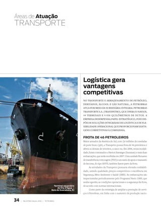 Áreas de atuação
tRANSPORtE




                                                                 Logística gera
                                                                 vantagens
                                                                 competitivas
                                                                 nO transpOrte e armazenamentO de petróleO,
                                                                 derivadOs, álcOOl e gás natural, a petrObras
                                                                 atua pOr meiO da subsidiária integral petrObras
                                                                 transpOrte s.a. (transpetrO), que Opera 53 naviOs,
                                                                 44 terminais e 9.958 quilômetrOs de dutOs. a
                                                                 empresa desempenha papel estratégicO, pOis dis-
                                                                 põe de sOluções integradas de lOgística e de fle-
                                                                 xibilidade OperaciOnal que prOpOrciOnam vanta-
                                                                 gens cOmpetitivas à cOmpanhia.


                                                                 Frota de 46 PetroLeiros
                                                                 Maior armador da América do Sul, com 2,6 milhões de toneladas
                                                                 de porte bruto (tpb), a Transpetro possui frota de 46 petroleiros e
                                                                 afreta os demais de terceiros, a casco nu. Em 2006, nessa modali-
                                                                 dade, foram contratados o Navion Stavanger (Suezmax) e mais duas
                                                                 embarcações, que serão recebidas em 2007. Uma unidade flutuante
                                                                 de transferência e estocagem (FSO) e um navio de apoio e manuseio
                                                                 de âncoras, do tipo AHTS, também fazem parte da frota.
                                                                       As atividades da Transpetro possuem elevada confiabili-
                                                                 dade, unindo qualidade, preços competitivos e excelência em
                                                                 Segurança, Meio Ambiente e Saúde (SMS). As embarcações são
                                                                 inspecionadas periodicamente pelo Programa Navio 1000, que
                                                                 avalia a gestão, as condições operacionais e a segurança da frota,
                                          terminal aquaviário    de acordo com normas internacionais.
                                              de ilha d’Água –
                                        Baía de Guanabara, rJ          Como parte da estratégia de ampliar a prestação de servi-
                                                                 ços à Petrobras, em linha com o aumento da produção nacio-


34   |   relatório anual 2006 |   petrobras
 