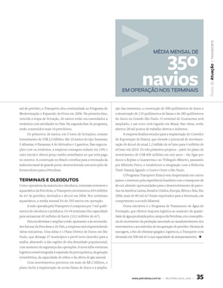 | transporte
                                                                                         350
                                                                                                MédiA MEnsAl dE




                                                                                                                                         Áreas de atuação
                                                                                       navios
                                                                         EM oPErAção nos tErMinAis


nal de petróleo, a Transpetro deu continuidade ao Programa de       ção das existentes, a construção de 500 quilômetros de dutos e
Modernização e Expansão da Frota em 2006. Na primeira fase,         a desativação de 110 quilômetros de faixas e de 280 quilômetros
vencida a etapa de licitação, 26 navios estão encomendados a        de dutos na Grande São Paulo. O terminal de Guararema será
estaleiros com atividades no País. Na segunda fase do programa,     ampliado, e um novo será erguido em Mauá. Nas obras, serão
serão construídos mais 16 petroleiros.                              abertos 28 mil postos de trabalho diretos e indiretos.
      Os primeiros 26 navios, em 5 lotes de licitações, somam             A empresa finaliza estudos para a implantação do Corredor
investimento de US$ 2,5 bilhões. São 10 navios do tipo Suezmax;     de Exportação de Etanol, que elevará o potencial de movimen-
5 Aframax; 4 Panamax; 4 de derivados e 3 gaseiros. Nas negocia-     tação de álcool do atual 1,2 milhão de m3/ano para 4 milhões de
ções com os estaleiros, a empresa conseguiu reduzir em 14% o        m3/ano em 2010. Os três primeiros projetos – parte do plano de
valor inicial e obteve preço médio semelhante ao que teria pago     investimento de US$ 600 milhões em seis anos – vão ligar por
no exterior. A construção no Brasil contribui para a retomada da    dutos a Replan a Guararema e ao Triângulo Mineiro, passando
indústria naval de grande porte, desenvolvendo um novo pólo de      por Ribeirão Preto, e estabelecer a integração com a Hidrovia
fornecedores para a Petrobras.                                      Tietê–Paraná, ligando o Centro-Oeste a São Paulo.
                                                                          O Programa Transpetro Etanol vem despertando em outros
terminais e oLeodutos                                               países o interesse pela experiência brasileira com o transporte de
Como operadora da maioria dos oleodutos, terminais terrestres e     álcool, abrindo oportunidades para o desenvolvimento de parce-
aquaviários da Petrobras, a Transpetro movimentou 654 milhões       rias na América Latina, Estados Unidos, Europa, África e Ásia. Em
de m3 de petróleo, derivados e álcool em 2006. Nos terminais        2006, mais de 80 mil m3 foram exportados para a Venezuela, em
aquaviários, a média mensal foi de 350 navios em operação.          cumprimento a acordo bilateral.
      A rede operada pela Transpetro é composta por 7 mil quilô-          Outra iniciativa é o Programa de Tratamento de Água de
metros de oleodutos e polidutos. Os 44 terminais têm capacidade     Formação, que oferece resposta logística ao aumento da quanti-
para armazenar 65 milhões de barris (10,3 milhões de m3).           dade de água produzida pelos campos da Petrobras, em conseqüên-
      Para modernizar e ampliar a rede, ajustando-a às necessida-   cia do incremento da produção associado ao amadurecimento dos
des futuras da Petrobras e do País, a empresa está empreendendo     reservatórios e aos métodos de recuperação de petróleo. Na área de
várias iniciativas. Uma delas é o Plano Diretor de Dutos em São     tancagem, a fim de eliminar gargalos logísticos, a Transpetro está
Paulo, que abrange 27 municípios e prevê novo desenho para a        elevando em 500 mil m3 a sua capacidade de armazenamento. +
malha, afastando-a das regiões de alta densidade populacional,
com aumento da segurança das operações. A nova infra-estrutura
logística estará integrada à expansão da petroquímica, da geração
termelétrica, da capacidade de refino e da oferta de gás natural.
      Com investimentos previstos em mais de R$ 2 bilhões, o
plano inclui a implantação de novas faixas de dutos e a amplia-


                                                                                www.petrobras.com.br | relatório anual 2006 |   35
 