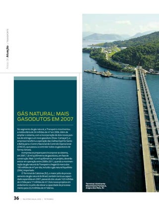 | transporte
Áreas de atuação




                    gás nAturAl: MAis
                    gAsodutos EM 2007
                    No segmento de gás natural, a Transpetro movimentou
                    a média diária de 34 milhões de m3 em 2006. Além de
                    ampliar o sistema, com a incorporação de dois novos pon-
                    tos de entrega e um novo gasoduto (Dow–Camaçari), a
                    empresa transferiu a operação das malhas Espírito Santo
                    e Bahia para o Centro Nacional de Controle Operacional
                    (CNCO), que passou a controlar todos os gasodutos de
                    forma remota.
                         A empresa se prepara para incorporar ao sistema,
                    em 2007, 1,8 mil quilômetros de gasodutos, em fase de
                    construção. Mais 1,6 mil quilômetros, em projeto, deverão
                    entrar em operação entre 2008 e 2011, quando a movimen-
                    tação de gás natural da Transpetro chegará à marca dos
                    100 milhões de m3 por dia, incluído o gás natural liquefeito
                    (GNL) importado.
                         O Terminal de Cabiúnas (RJ), o maior pólo de proces-
                    samento de gás natural do Brasil, também terá sua capaci-
                    dade expandida em 2007, passando dos atuais 14,9 milhões
                    de m3/dia para 17 milhões de m3. Dois novos projetos em
                                                                                   terminal almirante
                    andamento no pólo vão elevar a capacidade de processa-         maximiano Fonseca,
                    mento para 22,4 milhões de m3 diários.                         angra dos reis, rJ




                   36   |   relatório anual 2006 |   petrobras
 
