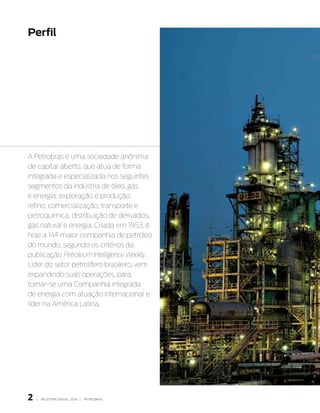 Perfil




A Petrobras é uma sociedade anônima
de capital aberto, que atua de forma
integrada e especializada nos seguintes
segmentos da indústria de óleo, gás
e energia: exploração e produção;
refino, comercialização, transporte e
petroquímica; distribuição de derivados;
gás natural e energia. Criada em 1953, é
hoje a 14ª maior companhia de petróleo
do mundo, segundo os critérios da
publicação Petroleum Intelligence Weekly.
Líder do setor petrolífero brasileiro, vem
expandindo suas operações, para
tornar-se uma Companhia integrada
de energia com atuação internacional e
líder na América Latina.




                                             Área industrial da
                                             Refinaria duque
                                             de Caxias – RJ




   |   RElATóRIO ANuAl 2006 |   PETRObRAS
 