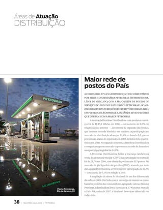Áreas de atuação
DIStRIbuIçãO




                                                                   maior rede de
                                                                   postos do País
                                                                   a cOmpanhia atua na distribuiçãO de cOmbustíveis
                                                                   pOr meiO da subsidiária petrObras distribuidOra,
                                                                   líder de mercadO, cOm a maiOr rede de pOstOs de
                                                                   serviçOs dO país. dOs 5.870 pOstOs petrObras lOcali-
                                                                   zadOs em tOdas as regiões dO territóriO brasileirO,
                                                                   638 pertencem à empresa e 5.232 sãO de revendedOres
                                                                   que Operam cOm a marca petrObras.
                                                                         A receita da Petrobras Distribuidora com produtos e servi-
                                                                   ços foi de R$ 47,1 bilhões em 2006 — um aumento de 8,0% em
                                                                   relação ao ano anterior —, decorrente da expansão das vendas,
                                                                   que bateram recorde histórico em outubro. A participação no
                                                                   mercado de distribuição alcançou 33,6% — ficando 0,2 pontos
                                                                   percentuais abaixo do registrado em 2005, devido à forte concor-
                                                                   rência em 2006. No segundo semestre, a Petrobras Distribuidora
                                                                   conseguiu recuperar mercado e apresentou no mês de dezembro
                                                                   uma participação global de 34,9%.
                                                                         A Petrobras Distribuidora detém a liderança também na
                                                                   venda de gás natural veicular (GNV). Sua participação no mercado
                                                                   foi de 23,7% em 2006, com oferta do produto em 355 postos. No
                                                                   mercado de gás liquefeito de petróleo (GLP), atuando por meio
                                                                   da Liquigás Distribuidora, a Petrobras tem participação de 21,7%
                                                                   — uma queda de 0,1% em relação a 2005.
                                                                         A ampliação da oferta do biodiesel foi um dos diferenciais
                                                                   da rede em 2006. Em linha com a estratégia de manter-se como
                                                                   bandeira preferida dos consumidores, agregando valor ao Sistema
                                                                   Petrobras, a distribuidora levou o produto a 3.740 postos em todo
                                              Posto Petrobras,
                                              rio de Janeiro, rJ   o País. Até junho de 2007, o biodiesel deverá ser oferecido em
                                                                   toda a rede.


38   |   relatório anual 2006 |   petrobras
 