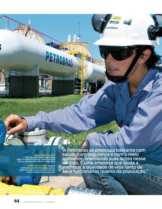 “A Petrobras se preocupa bastante com
                 aGustina HuLJicH              saúde, com segurança e com o meio
                                               ambiente, orientando suas ações nesse
        área de qualidade, segurança,
 Meio Ambiente e saúde, Petroquímica

                                               sentido. é uma empresa que ajuda a
 Puerto general san Martin, Argentina


                                               melhorar a qualidade de vida tanto de
           Visão de Futuro: Espero
    continuar aprendendo para aplicar

                                               seus funcionários quanto da população.”
   cada vez mais meus conhecimentos
          como engenheira ambiental.




44   |   relatório anual 2006 |   petrobras
 