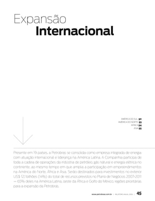 Expansão
   Internacional




                                                                                  américa do Sul    50
                                                                               américa do norte     53
                                                                                             África 54
                                                                                               ÁSia 55




Presente em 19 países, a Petrobras se consolida como empresa integrada de energia
com atuação internacional e liderança na América Latina. A Companhia participa de
toda a cadeia de operações da indústria de petróleo, gás natural e energia elétrica no
continente, ao mesmo tempo em que amplia a participação em empreendimentos
na América do Norte, África e Ásia. Serão destinados para investimentos no exterior
US$ 12,1 bilhões (14%) do total de recursos previstos no Plano de Negócios 2007-2011
— 65% deles na América Latina, oeste da África e Golfo do México, regiões prioritárias
para a expansão da Petrobras.

                                                    www.petrobras.com.br | relatório anual 2006 |   45
 